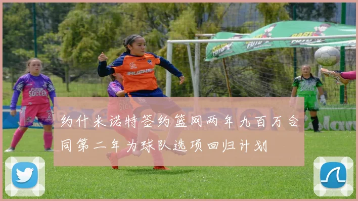约什米诺特签约篮网两年九百万合同第二年为球队选项回归计划